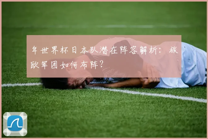 年世界杯日本队潜在阵容解析：旅欧军团如何布阵？