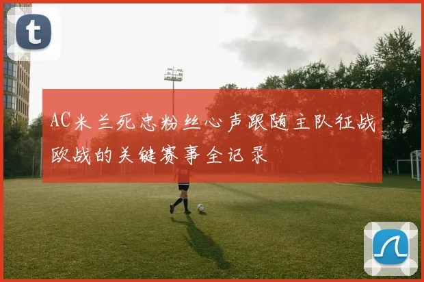 AC米兰死忠粉丝心声跟随主队征战欧战的关键赛事全记录