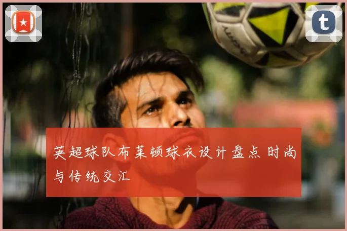 英超球队布莱顿球衣设计盘点 时尚与传统交汇